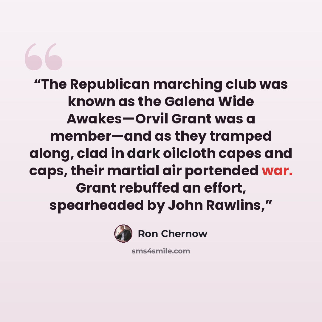 “The Republican marching club was known as the Galena Wide Awakes—Orvil Grant was a member—and as they tramped along, clad in dark oilcloth capes and caps, their martial air portended war. Grant rebuffed an effort, spearheaded by John Rawlins,” quote by Ron Chernow