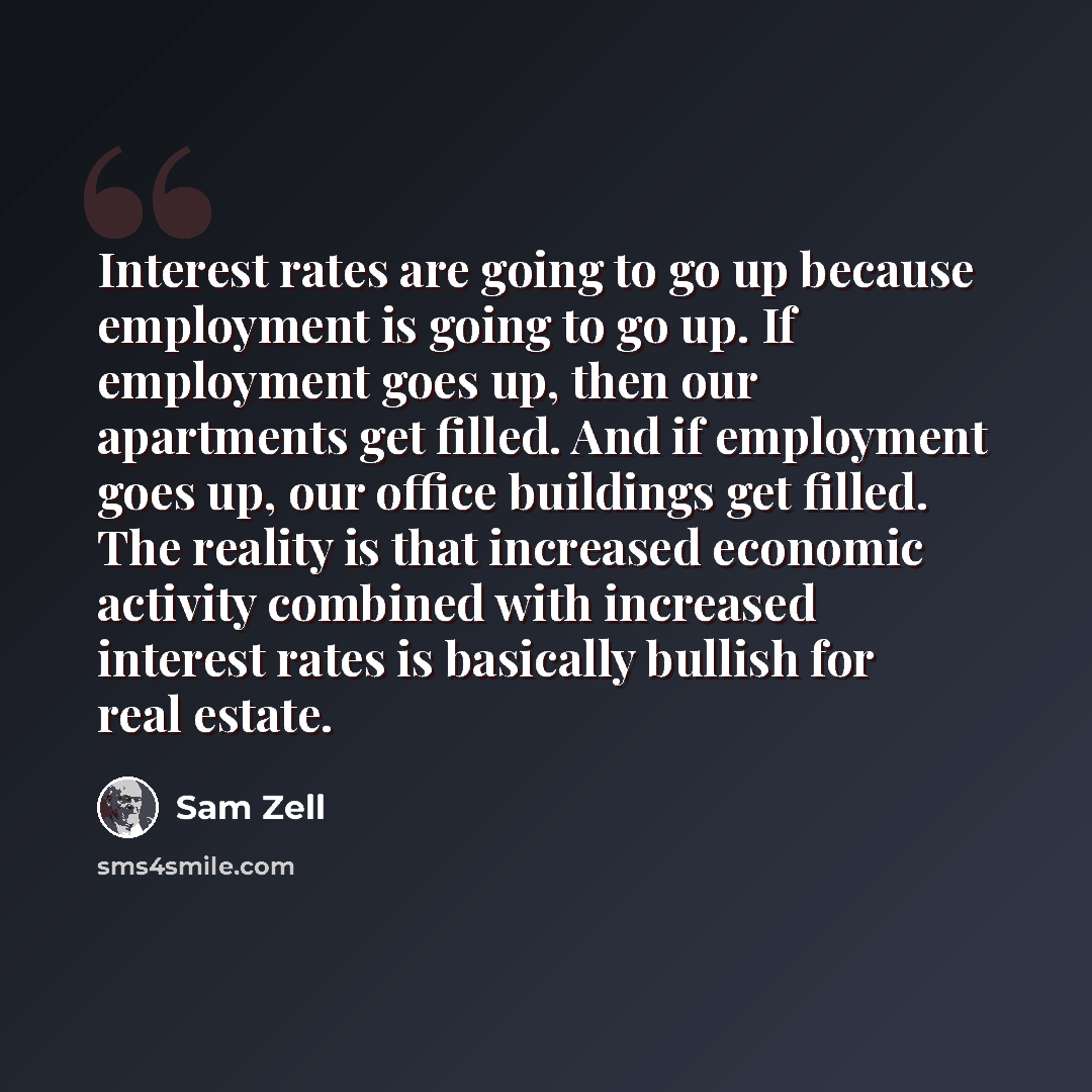 “Interest rates are going to go up because employment is going to go up. If employment goes up, then our apartments get filled. And if employment goes up, our office buildings get filled. The reality is that increased economic activity combined with increased interest rates is basically bullish for…” quote by Sam Zell