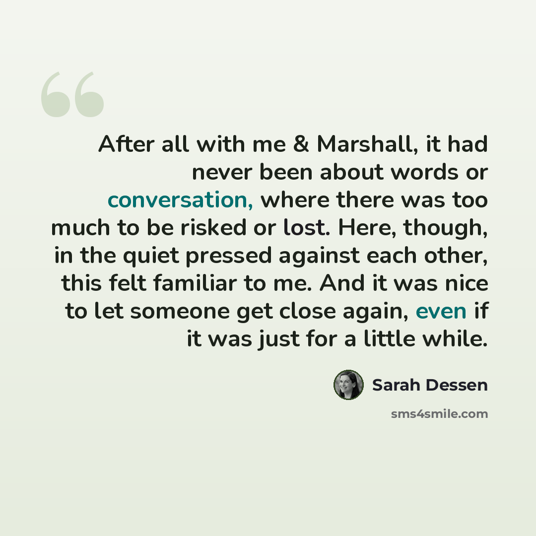 “After all with me & Marshall, it had never been about words or conversation, where there was too much to be risked or lost. Here, though, in the quiet pressed against each other, this felt familiar to me. And it was nice to let someone get close again, even if it was just for a little while.” quote by Sarah Dessen