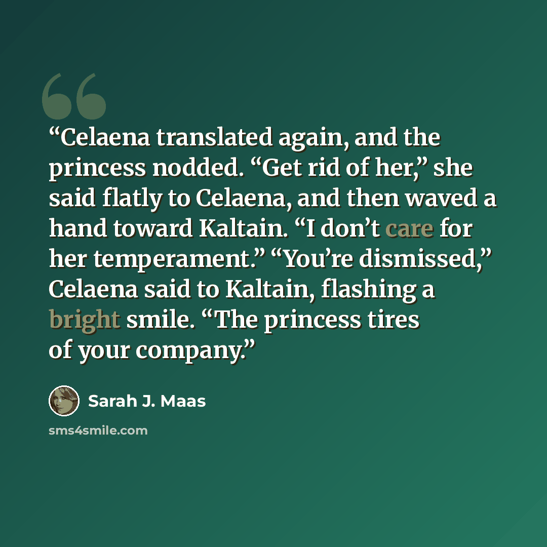 “Celaena translated again, and the princess nodded. “Get rid of her,” she said flatly to Celaena, and then waved a hand toward Kaltain. “I don’t care for her temperament.” “You’re dismissed,” Celaena said to Kaltain, flashing a bright smile. “The princess tires of your company.” quote by Sarah J. Maas