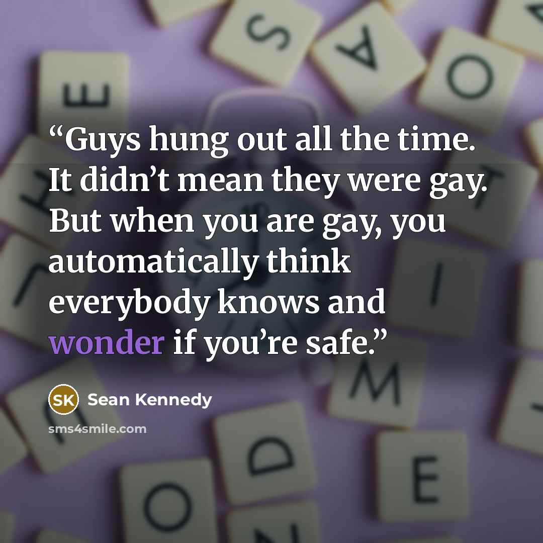 “Guys hung out all the time. It didn’t mean they were gay. But when you are gay, you automatically think everybody knows and wonder if you’re safe.” quote by Sean Kennedy