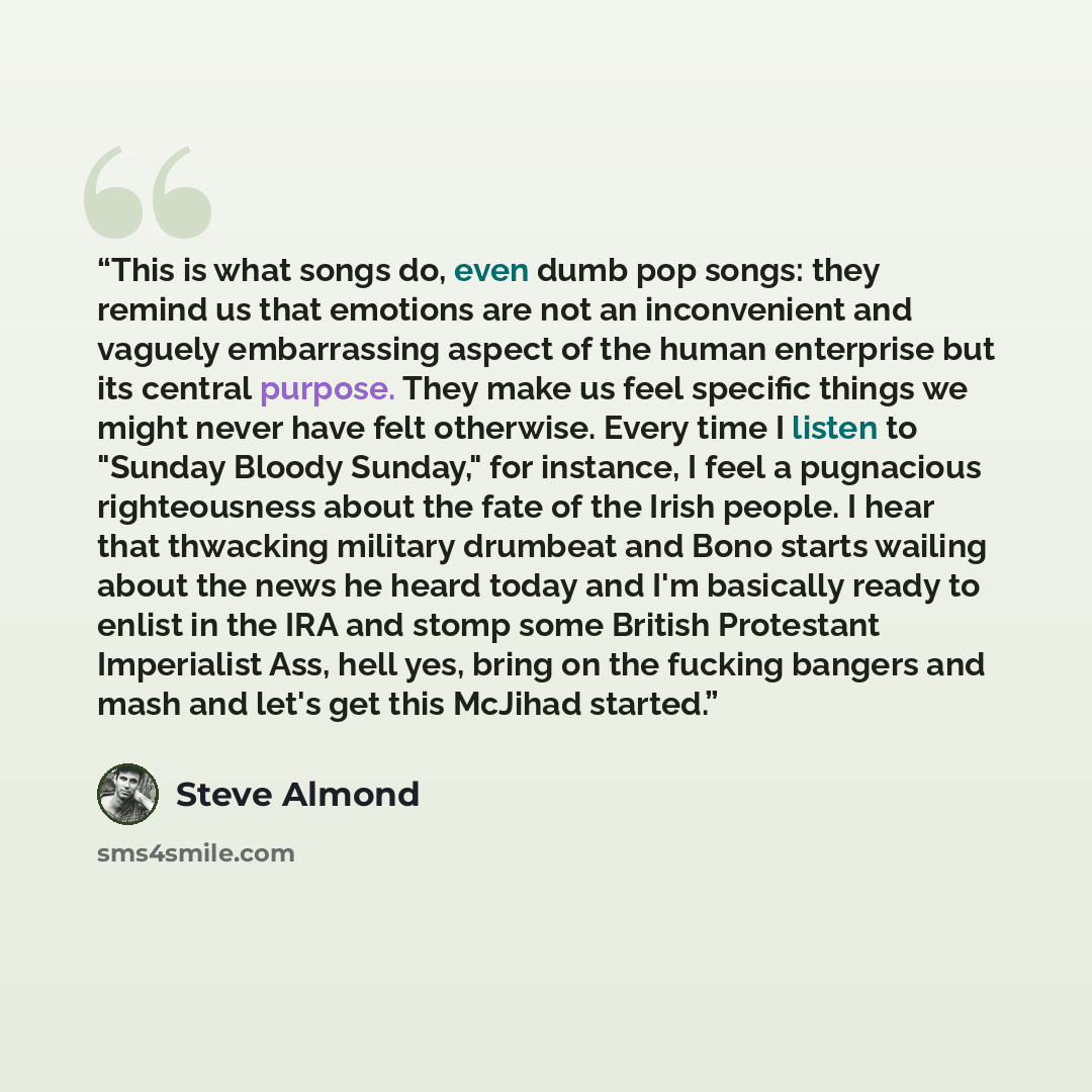 “This is what songs do, even dumb pop songs: they remind us that emotions are not an inconvenient and vaguely embarrassing aspect of the human enterprise but its central purpose. They make us feel specific things we might never have felt otherwise. Every time I listen to "Sunday Bloody Sunday," for…” quote by Steve Almond