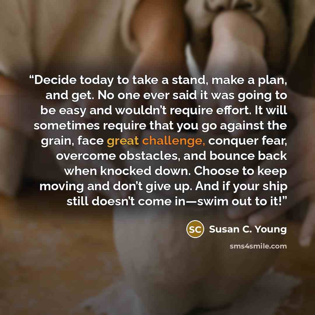 “Decide today to take a stand, make a plan, and get. No one ever said it was going to be easy and wouldn’t require effort. It will sometimes require that you go against the grain, face great challenge, conquer fear, overcome obstacles, and bounce back when knocked down. Choose to keep moving and…” quote by Susan C. Young