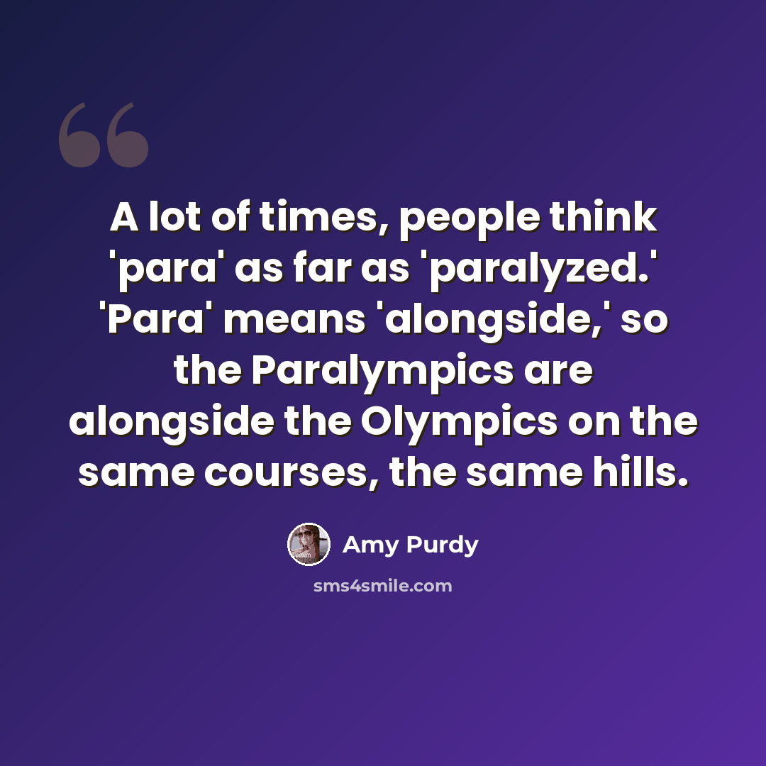 “A lot of times, people think 'para' as far as 'paralyzed.' 'Para' means 'alongside,' so the Paralympics are alongside the Olympics on the same courses, the same hills.” quote by Amy Purdy