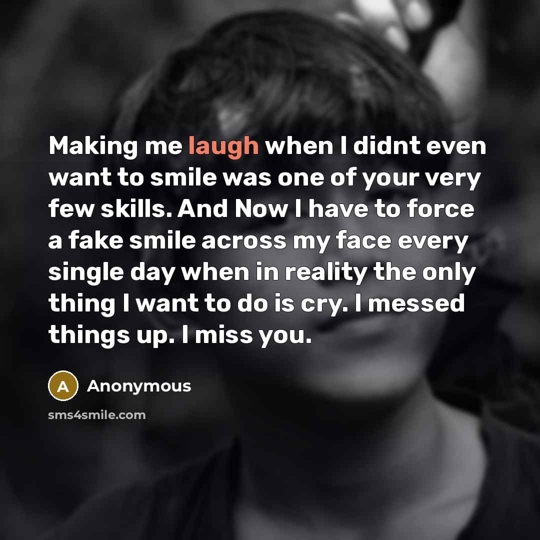 “Making me laugh when I didnt even want to smile was one of your very few skills. And Now I have to force a fake smile across my face every single day when in reality the only thing I want to do is cry. I messed things up. I miss you.” quote by Anonymous