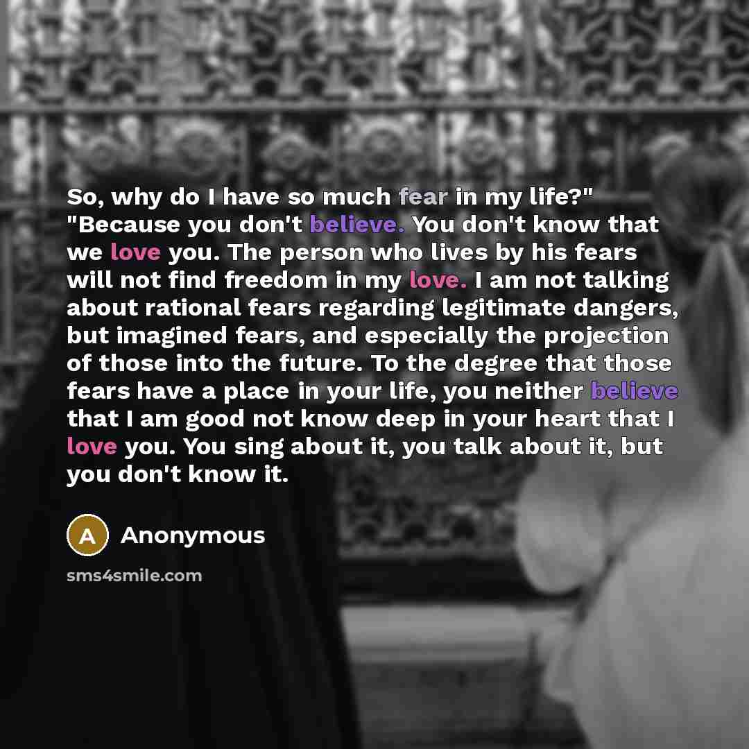 “So, why do I have so much fear in my life?" "Because you don't believe. You don't know that we love you. The person who lives by his fears will not find freedom in my love. I am not talking about rational fears regarding legitimate dangers, but imagined fears, and especially the projection of…” quote by Anonymous