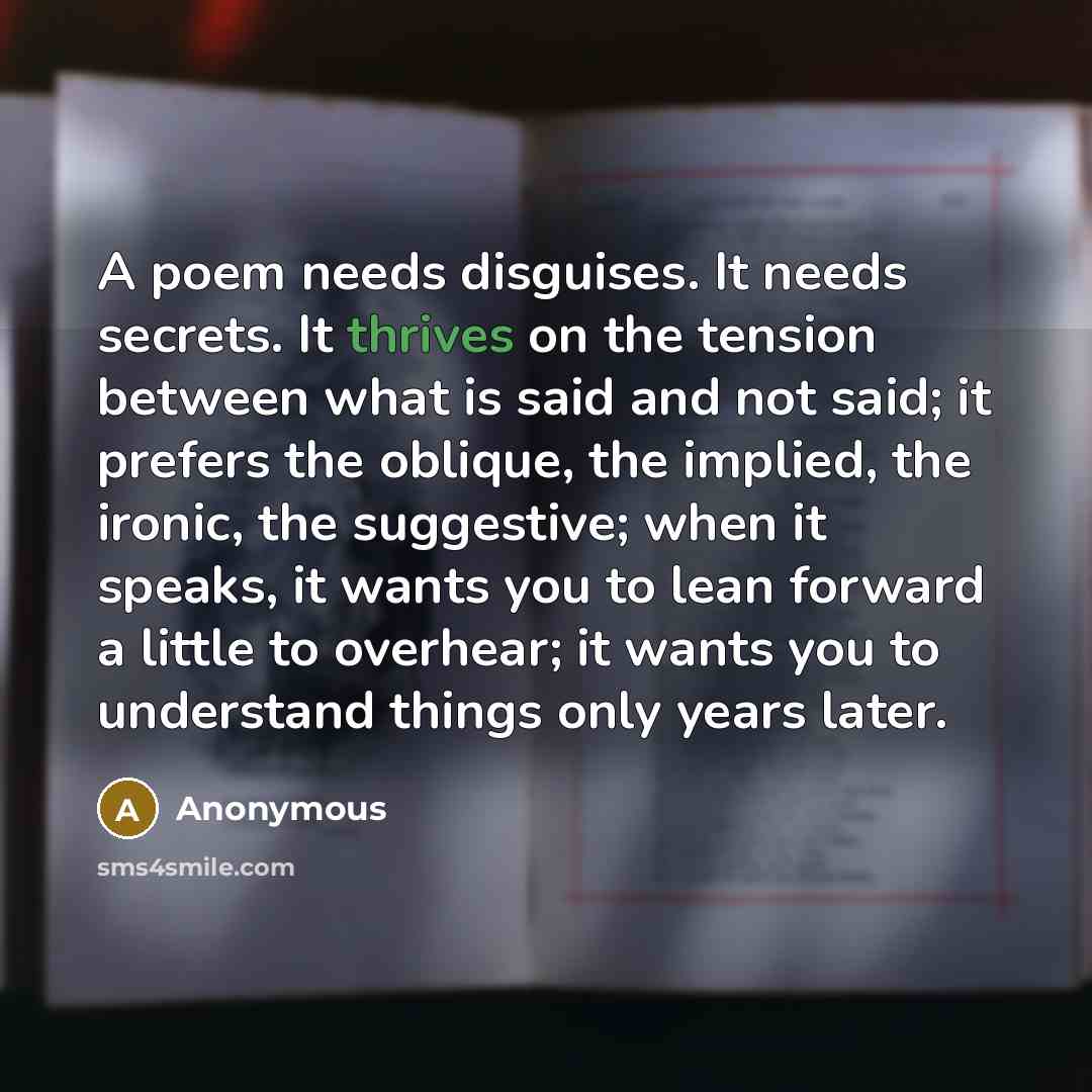 “A poem needs disguises. It needs secrets. It thrives on the tension between what is said and not said; it prefers the oblique, the implied, the ironic, the suggestive; when it speaks, it wants you to lean forward a little to overhear; it wants you to understand things only years later.” quote by Anonymous