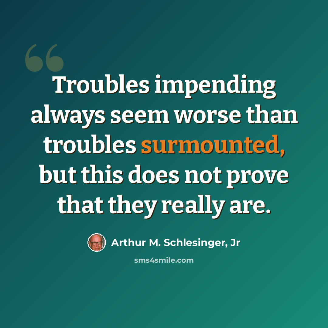 “Troubles impending always seem worse than troubles surmounted, but this does not prove that they really are.” quote by Arthur M. Schlesinger, Jr