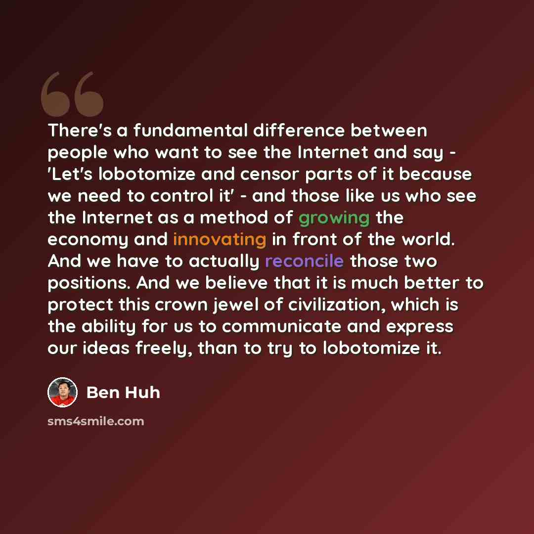 “There's a fundamental difference between people who want to see the Internet and say - 'Let's lobotomize and censor parts of it because we need to control it' - and those like us who see the Internet as a method of growing the economy and innovating in front of the world. And we have to actually…” quote by Ben Huh