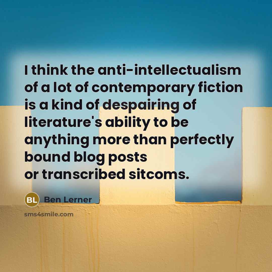 “I think the anti-intellectualism of a lot of contemporary fiction is a kind of despairing of literature's ability to be anything more than perfectly bound blog posts or transcribed sitcoms.” quote by Ben Lerner