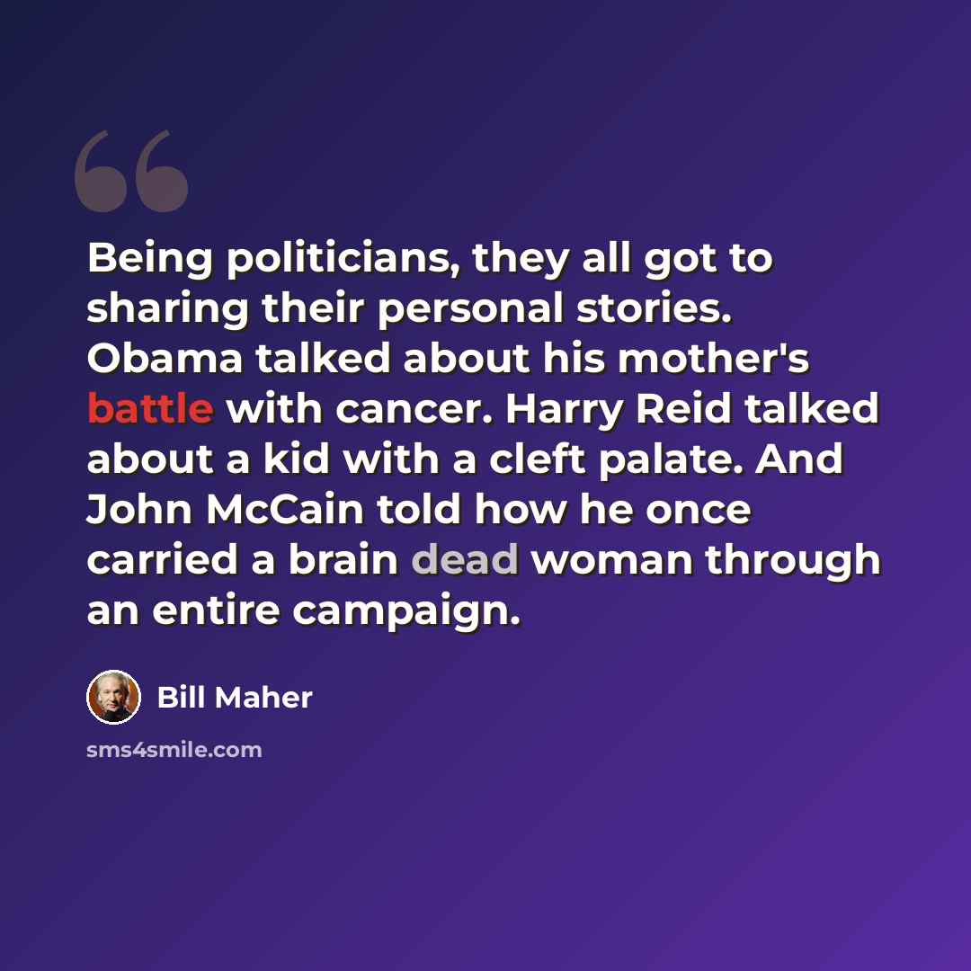 “Being politicians, they all got to sharing their personal stories. Obama talked about his mother's battle with cancer. Harry Reid talked about a kid with a cleft palate. And John McCain told how he once carried a brain dead woman through an entire campaign.” quote by Bill Maher