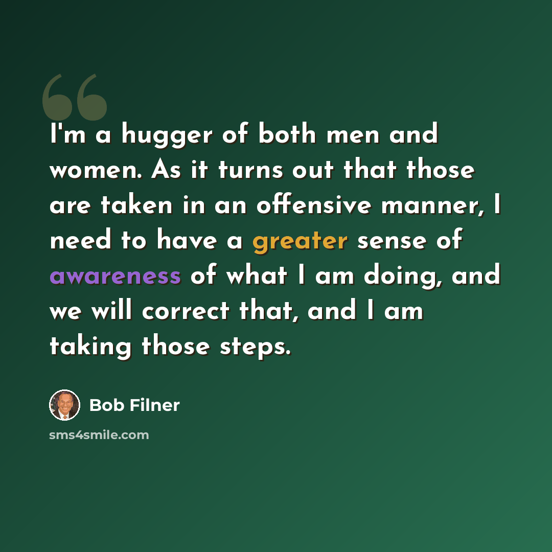 “I'm a hugger of both men and women. As it turns out that those are taken in an offensive manner, I need to have a greater sense of awareness of what I am doing, and we will correct that, and I am taking those steps.” quote by Bob Filner