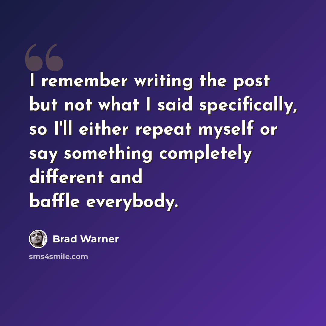 “I remember writing the post but not what I said specifically, so I'll either repeat myself or say something completely different and baffle everybody.” quote by Brad Warner
