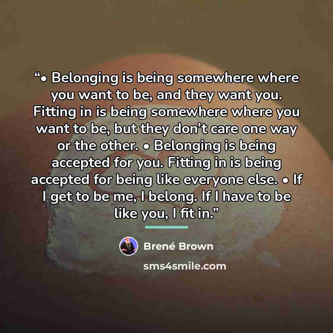 “• Belonging is being somewhere where you want to be, and they want you. Fitting in is being somewhere where you want to be, but they don’t care one way or the other. • Belonging is being accepted for you. Fitting in is being accepted for being like everyone else. • If I get to be me, I belong. If…” quote by Brené Brown