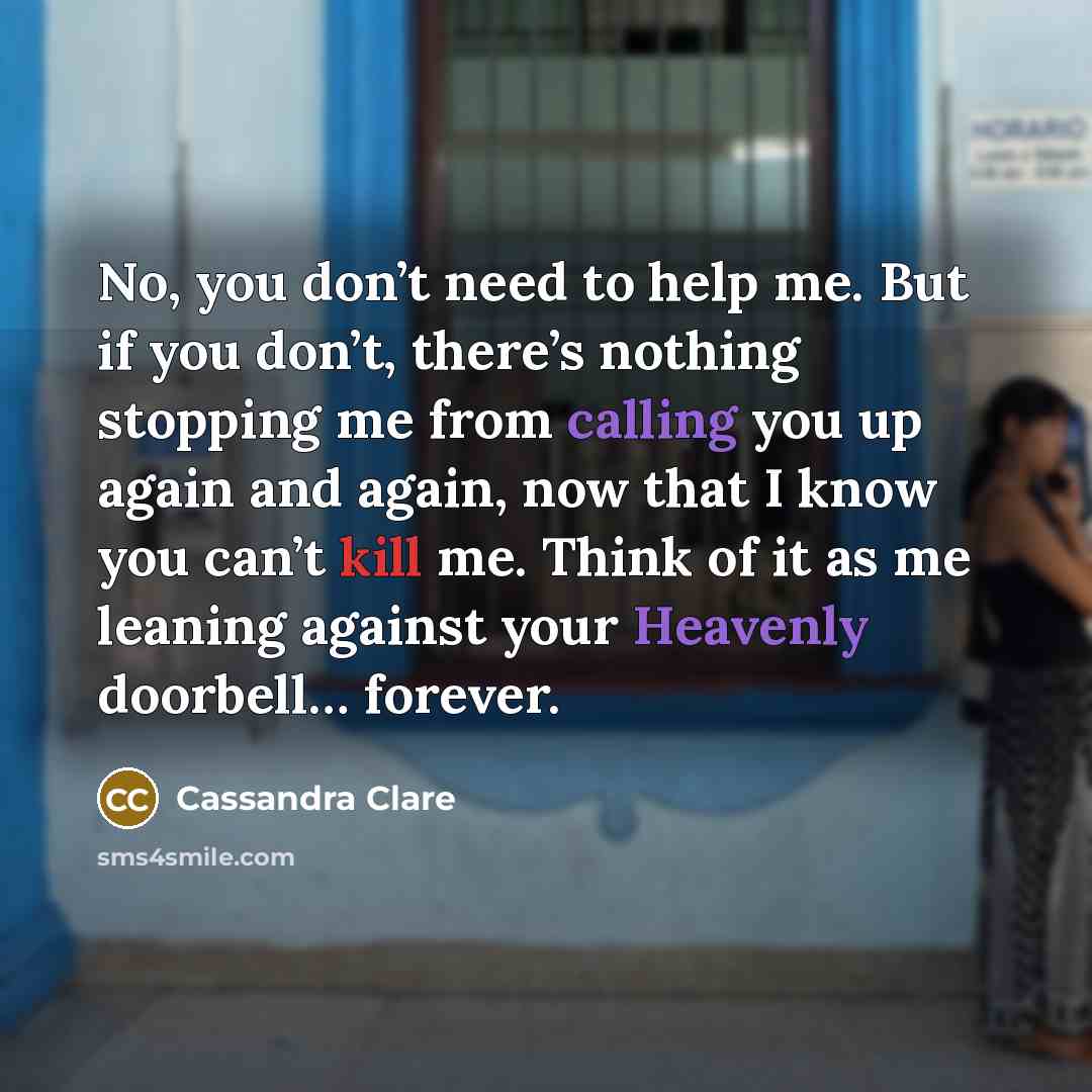 “No, you don’t need to help me. But if you don’t, there’s nothing stopping me from calling you up again and again, now that I know you can’t kill me. Think of it as me leaning against your Heavenly doorbell… forever.” quote by Cassandra Clare