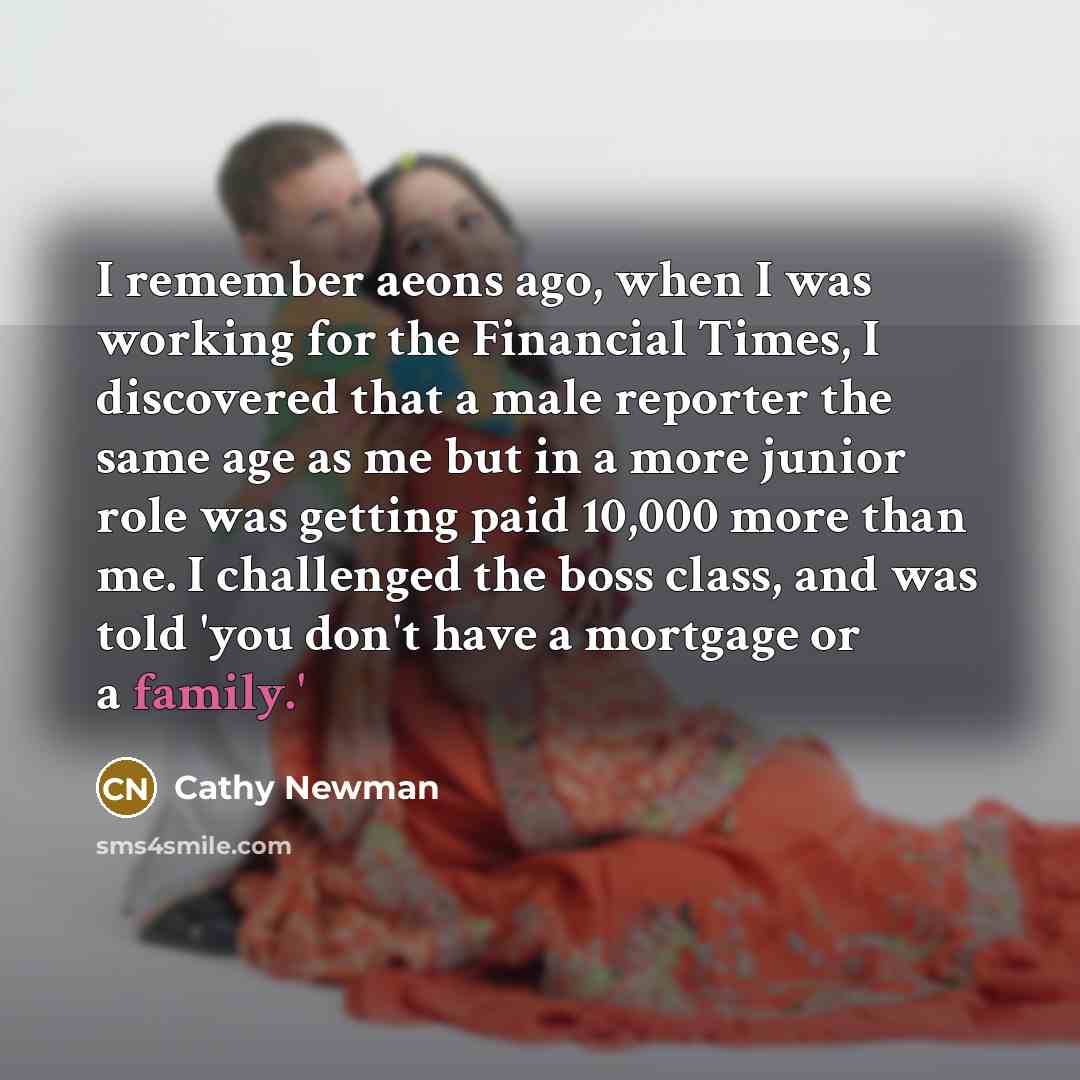“I remember aeons ago, when I was working for the Financial Times, I discovered that a male reporter the same age as me but in a more junior role was getting paid 10,000 more than me. I challenged the boss class, and was told 'you don't have a mortgage or a family.'” quote by Cathy Newman