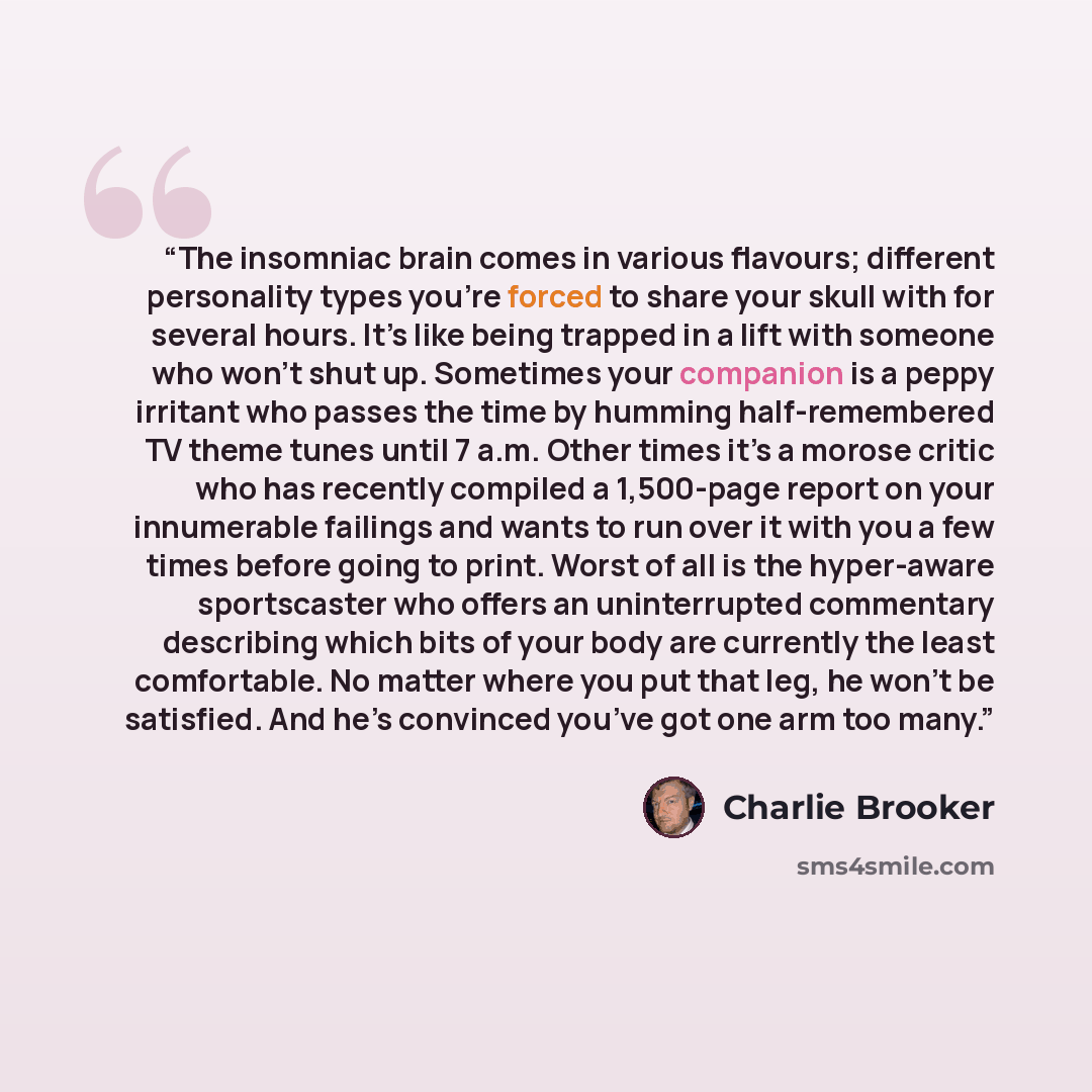 “The insomniac brain comes in various flavours; different personality types you’re forced to share your skull with for several hours. It’s like being trapped in a lift with someone who won’t shut up. Sometimes your companion is a peppy irritant who passes the time by humming half-remembered TV…” quote by Charlie Brooker