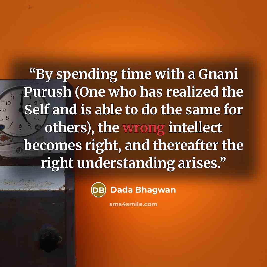 “By spending time with a Gnani Purush (One who has realized the Self and is able to do the same for others), the wrong intellect becomes right, and thereafter the right understanding arises.” quote by Dada Bhagwan