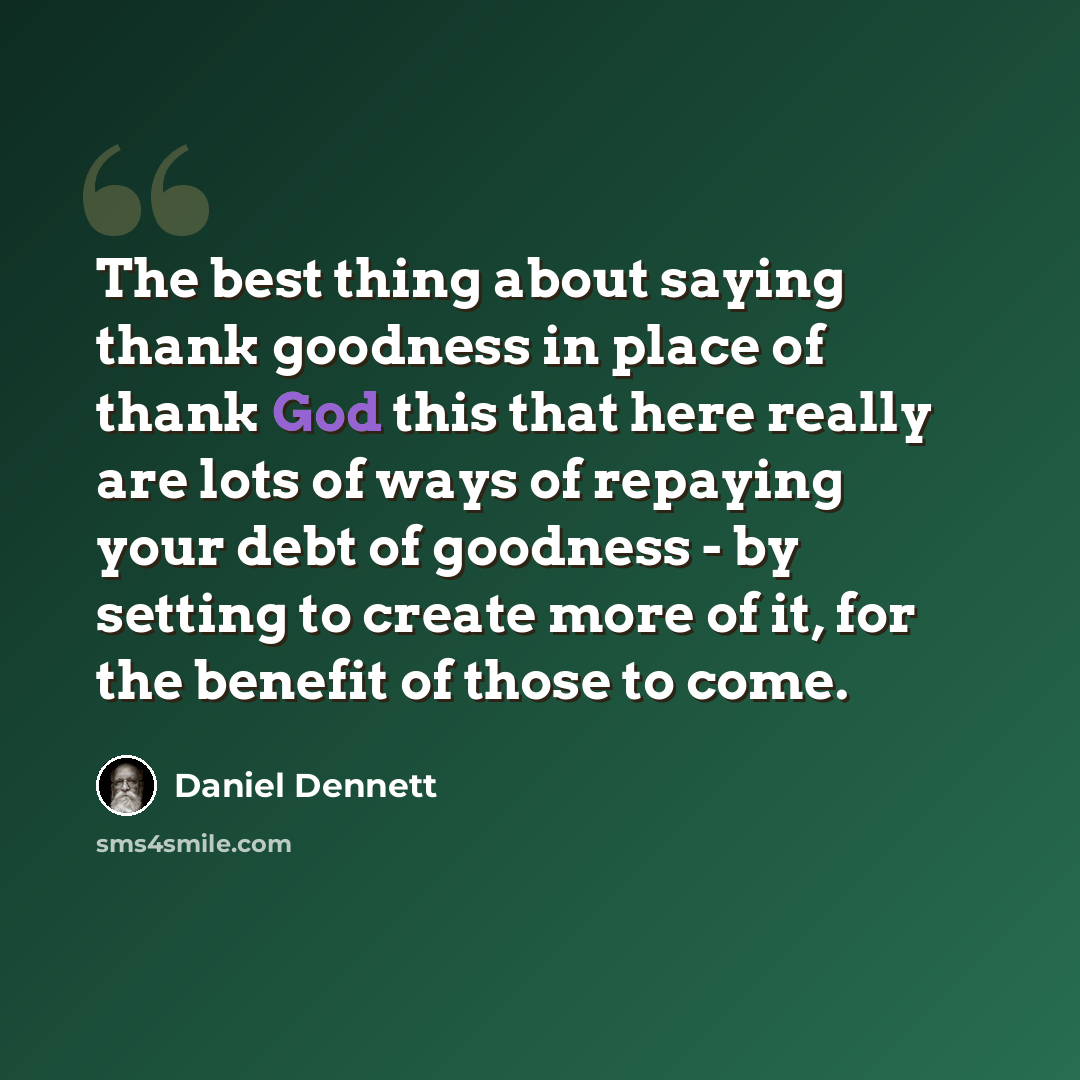 “The best thing about saying thank goodness in place of thank God this that here really are lots of ways of repaying your debt of goodness - by setting to create more of it, for the benefit of those to come.” quote by Daniel Dennett