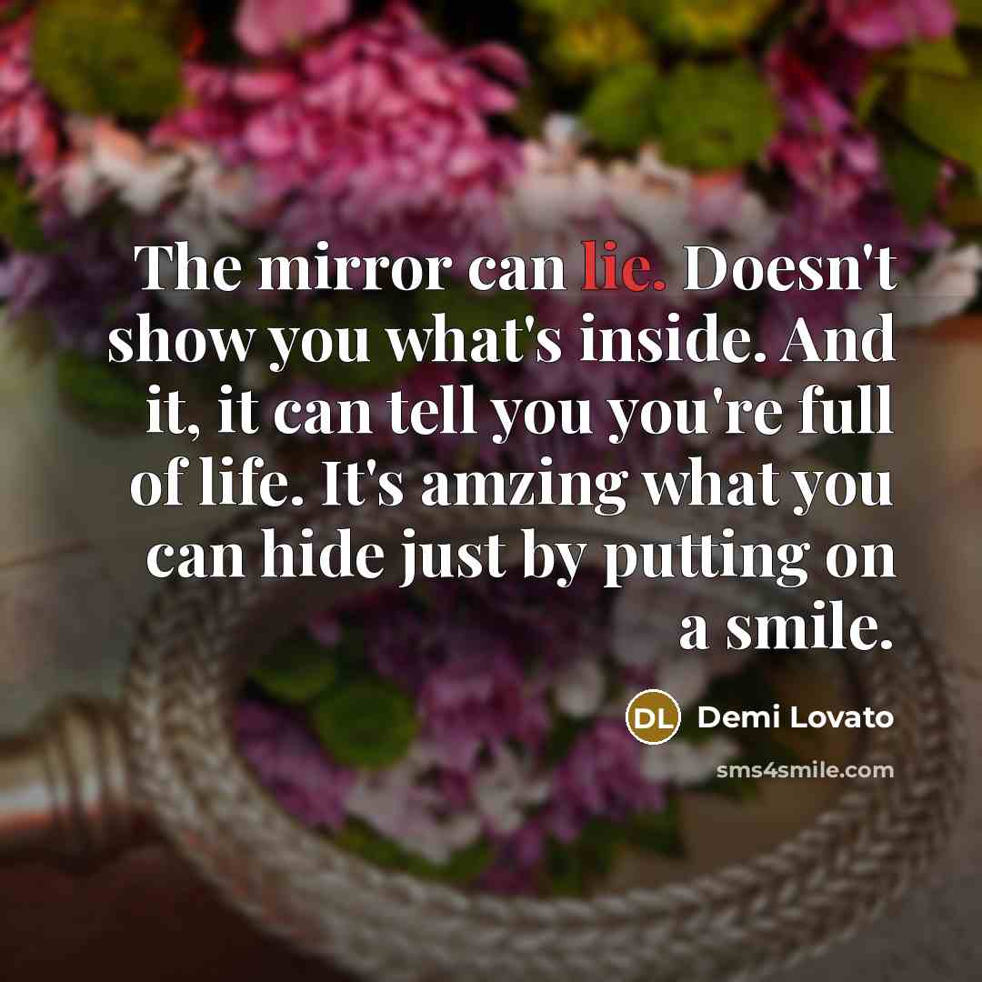 “The mirror can lie. Doesn't show you what's inside. And it, it can tell you you're full of life. It's amzing what you can hide just by putting on a smile.” quote by Demi Lovato