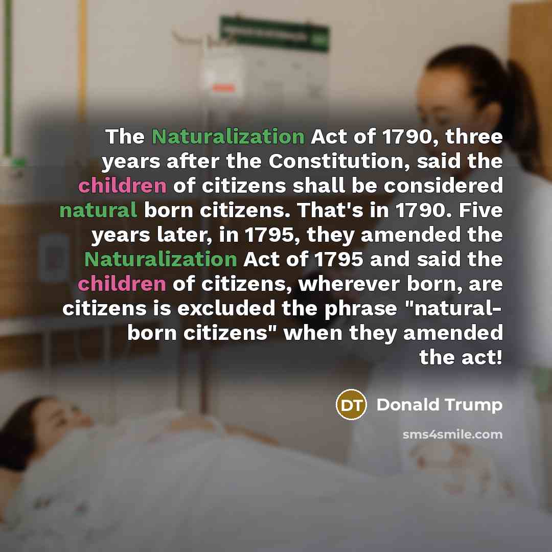 “The Naturalization Act of 1790, three years after the Constitution, said the children of citizens shall be considered natural born citizens. That's in 1790. Five years later, in 1795, they amended the Naturalization Act of 1795 and said the children of citizens, wherever born, are citizens is…” quote by Donald Trump