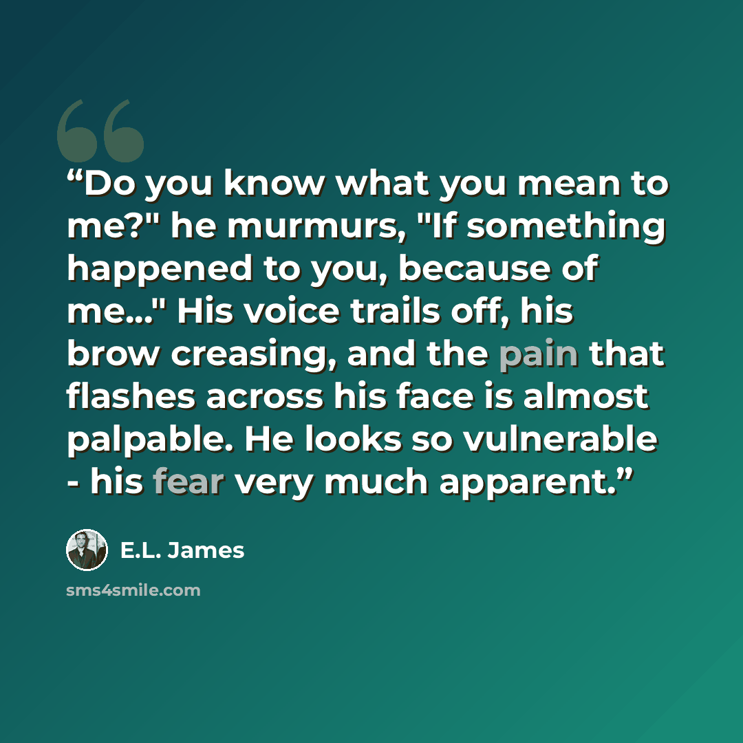 “Do you know what you mean to me?" he murmurs, "If something happened to you, because of me..." His voice trails off, his brow creasing, and the pain that flashes across his face is almost palpable. He looks so vulnerable - his fear very much apparent.” quote by E.L. James