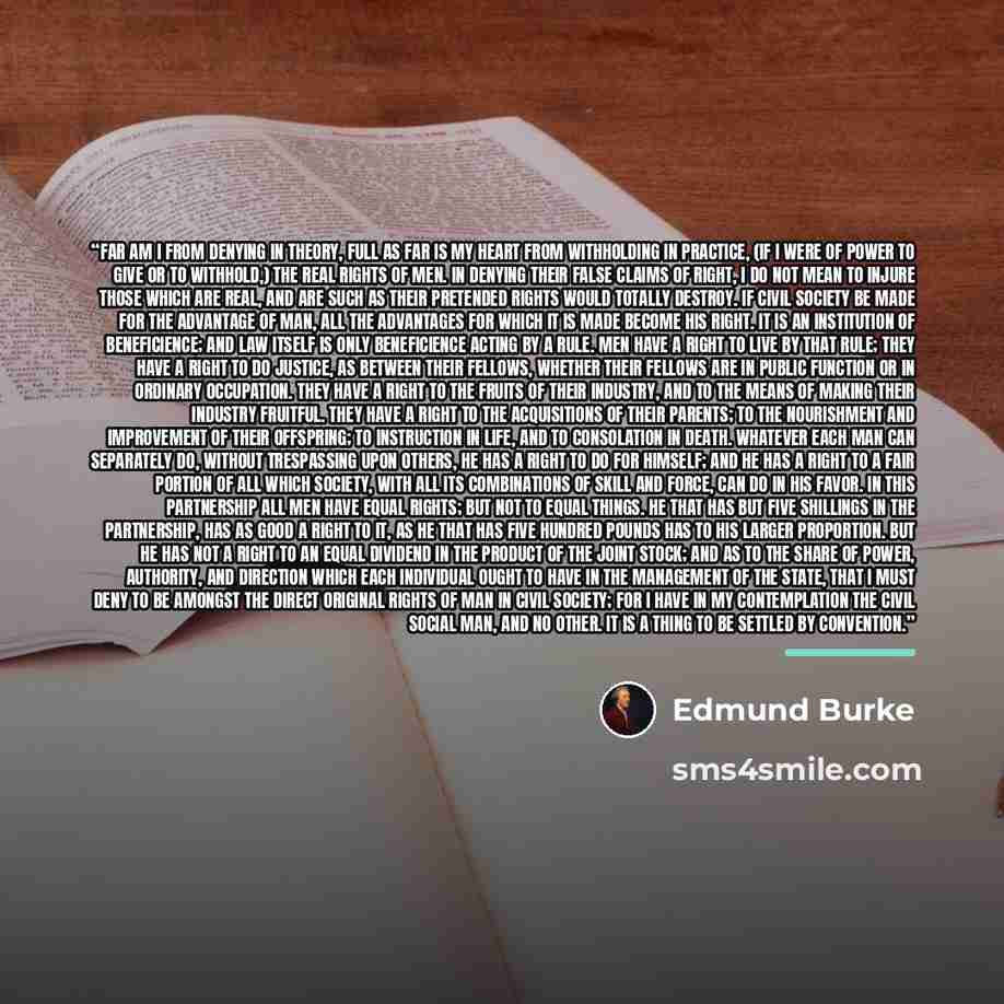 “Far am I from denying in theory, full as far is my heart from withholding in practice, (if I were of power to give or to withhold,) the real rights of men. In denying their false claims of right, I do not mean to injure those which are real, and are such as their pretended rights would totally…” quote by Edmund Burke