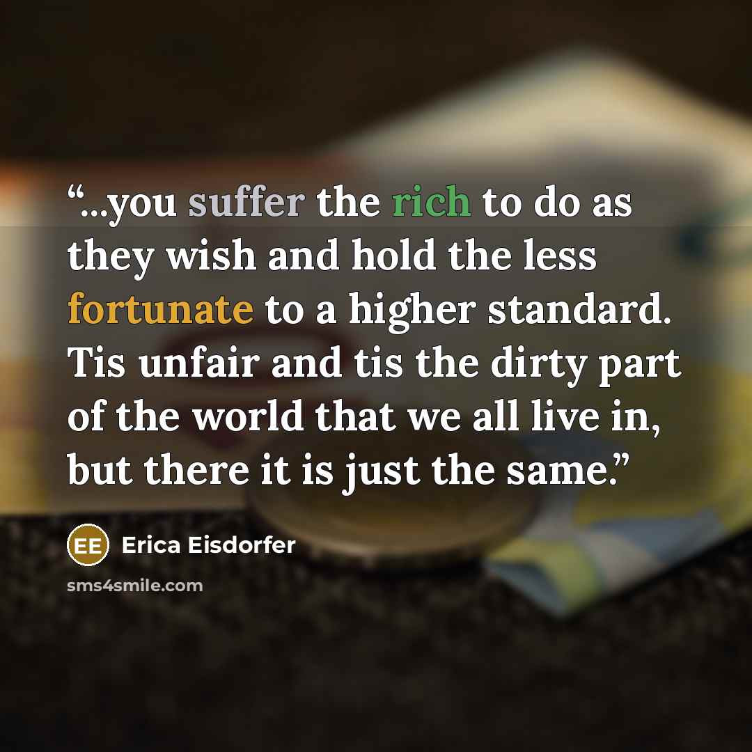 “...you suffer the rich to do as they wish and hold the less fortunate to a higher standard. Tis unfair and tis the dirty part of the world that we all live in, but there it is just the same.” quote by Erica Eisdorfer