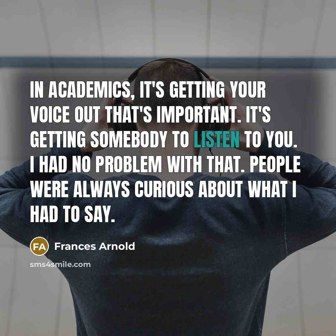 “In academics, it's getting your voice out that's important. It's getting somebody to listen to you. I had no problem with that. People were always curious about what I had to say.” quote by Frances Arnold