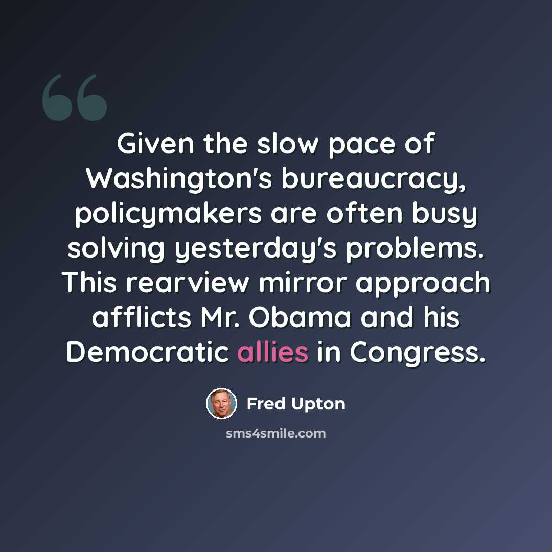 “Given the slow pace of Washington's bureaucracy, policymakers are often busy solving yesterday's problems. This rearview mirror approach afflicts Mr. Obama and his Democratic allies in Congress.” quote by Fred Upton