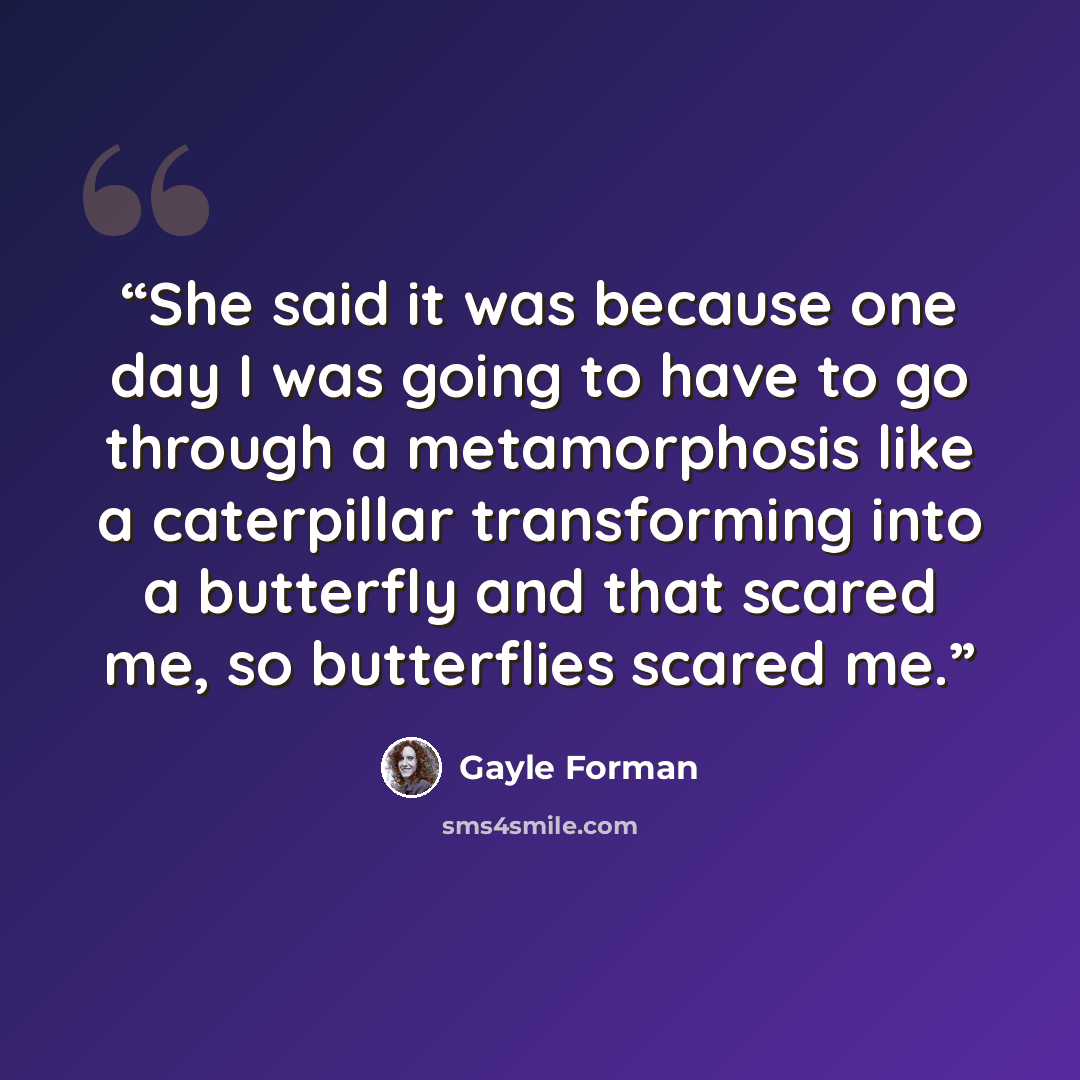 “She said it was because one day I was going to have to go through a metamorphosis like a caterpillar transforming into a butterfly and that scared me, so butterflies scared me.” quote by Gayle Forman