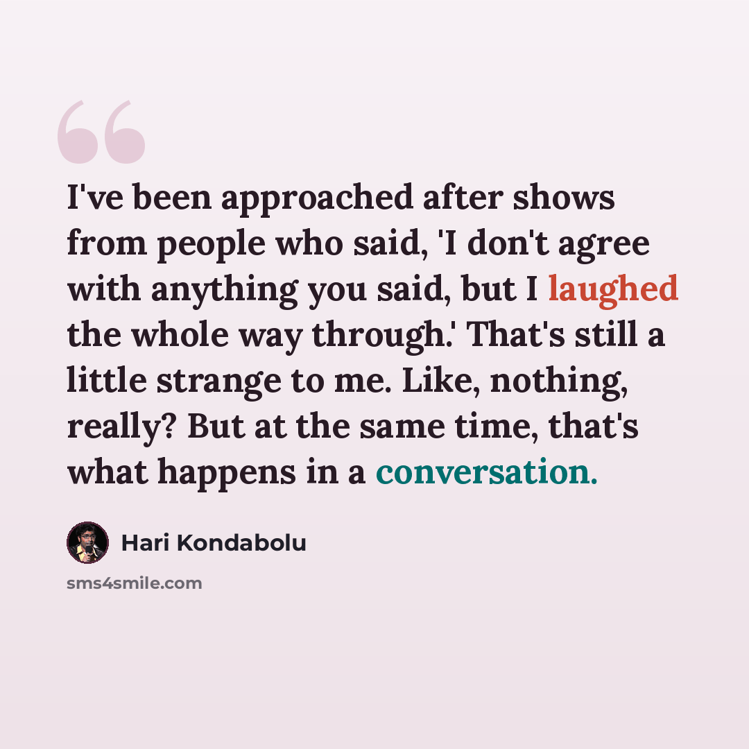 “I've been approached after shows from people who said, 'I don't agree with anything you said, but I laughed the whole way through.' That's still a little strange to me. Like, nothing, really? But at the same time, that's what happens in a conversation.” quote by Hari Kondabolu