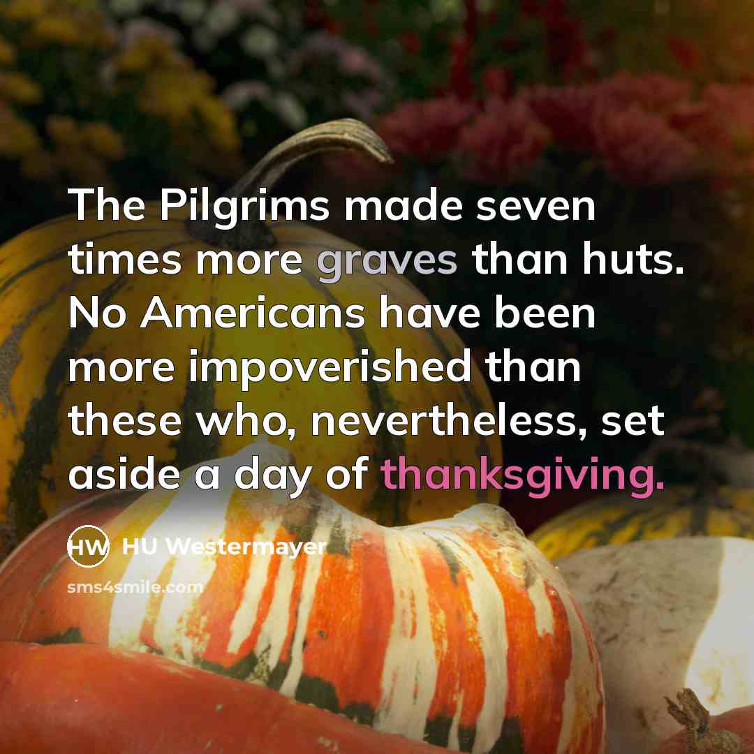 “The Pilgrims made seven times more graves than huts. No Americans have been more impoverished than these who, nevertheless, set aside a day of thanksgiving.” quote by HU Westermayer