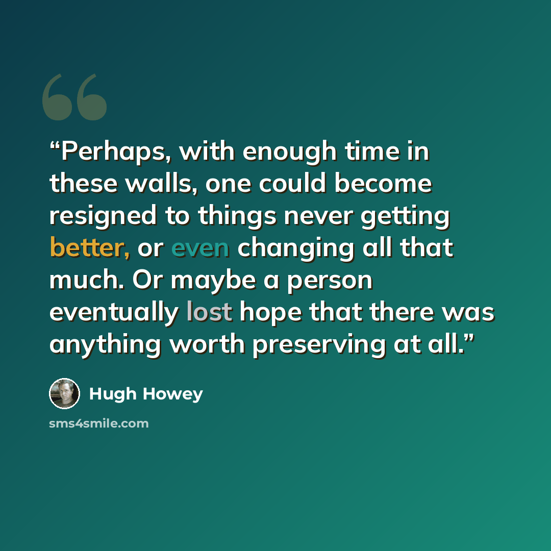 “Perhaps, with enough time in these walls, one could become resigned to things never getting better, or even changing all that much. Or maybe a person eventually lost hope that there was anything worth preserving at all.” quote by Hugh Howey