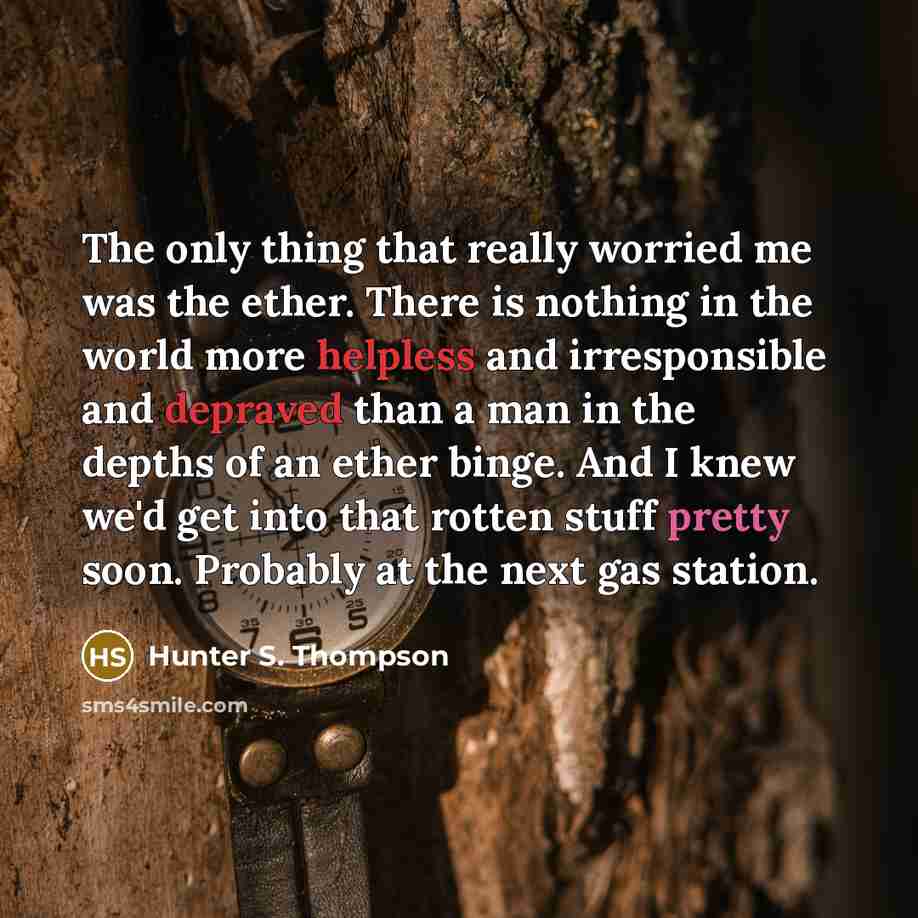 “The only thing that really worried me was the ether. There is nothing in the world more helpless and irresponsible and depraved than a man in the depths of an ether binge. And I knew we'd get into that rotten stuff pretty soon. Probably at the next gas station.” quote by Hunter S. Thompson