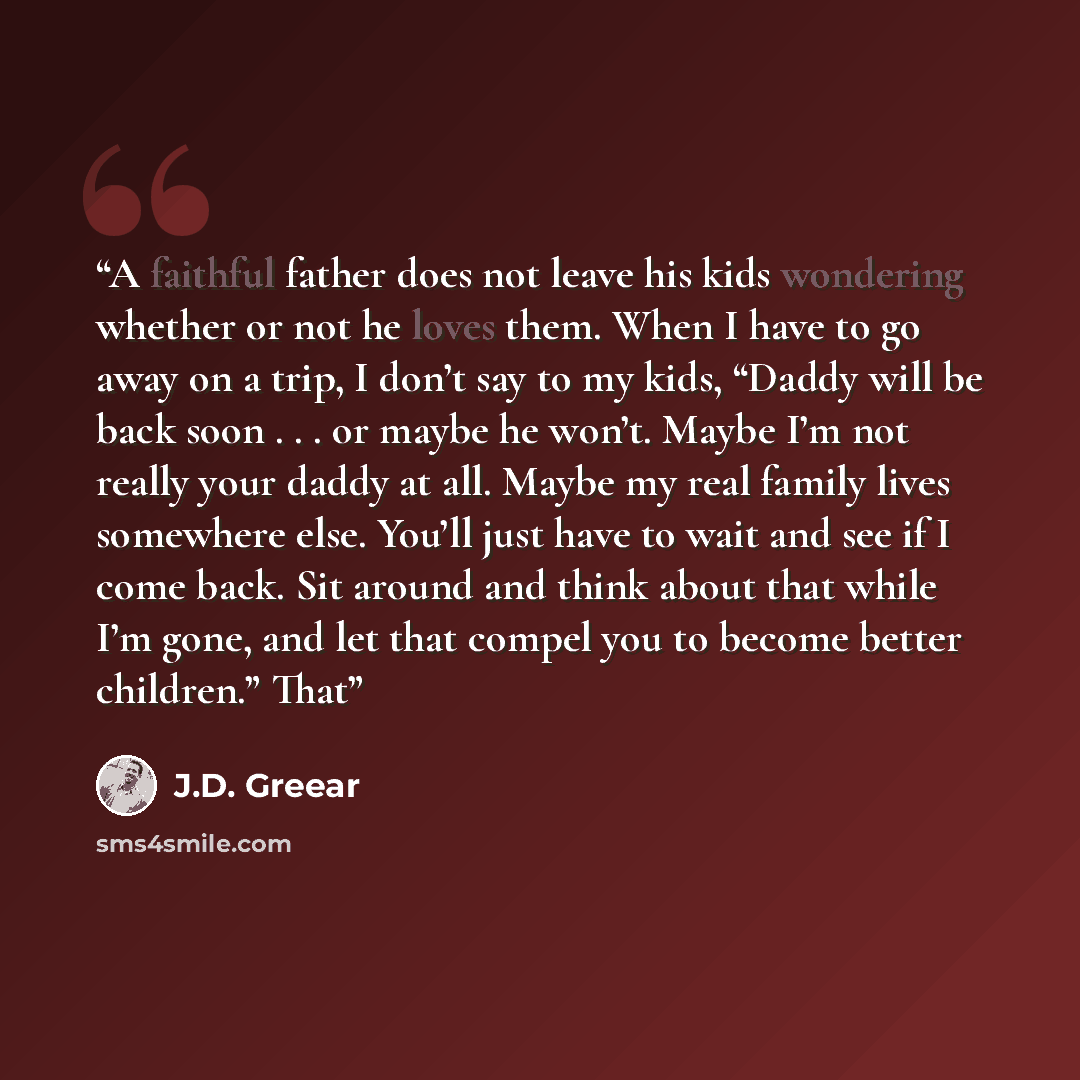 “A faithful father does not leave his kids wondering whether or not he loves them. When I have to go away on a trip, I don’t say to my kids, “Daddy will be back soon . . . or maybe he won’t. Maybe I’m not really your daddy at all. Maybe my real family lives somewhere else. You’ll just have to wait…” quote by J.D. Greear