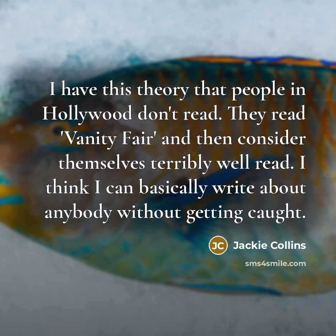 “I have this theory that people in Hollywood don't read. They read 'Vanity Fair' and then consider themselves terribly well read. I think I can basically write about anybody without getting caught.” quote by Jackie Collins