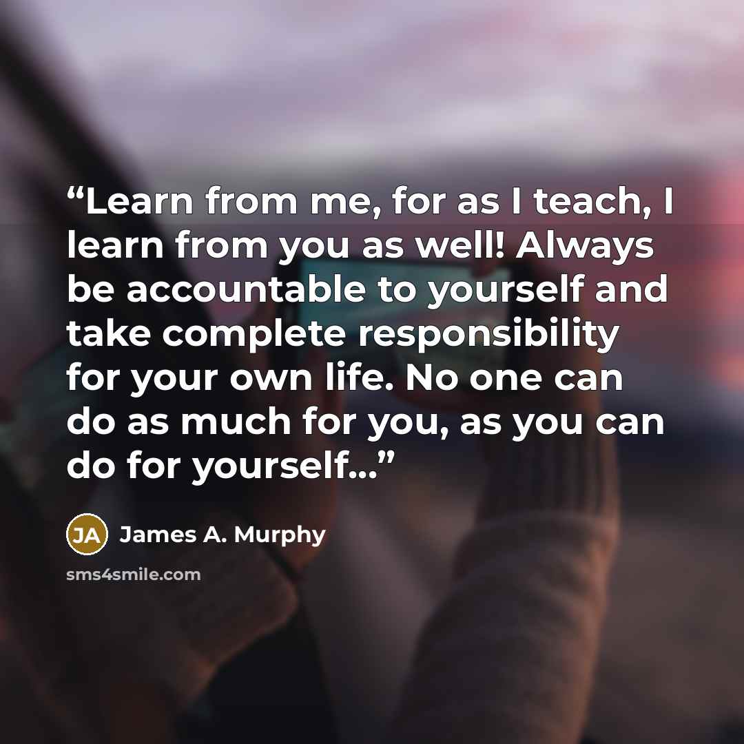 “Learn from me, for as I teach, I learn from you as well! Always be accountable to yourself and take complete responsibility for your own life. No one can do as much for you, as you can do for yourself…” quote by James A. Murphy