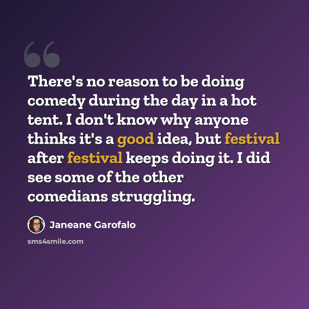 “There's no reason to be doing comedy during the day in a hot tent. I don't know why anyone thinks it's a good idea, but festival after festival keeps doing it. I did see some of the other comedians struggling.” quote by Janeane Garofalo