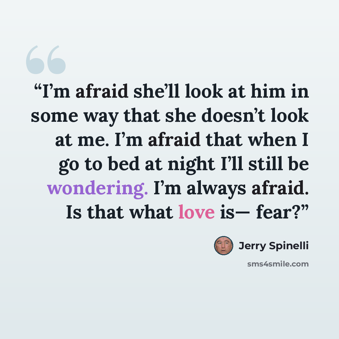 “I’m afraid she’ll look at him in some way that she doesn’t look at me. I’m afraid that when I go to bed at night I’ll still be wondering. I’m always afraid. Is that what love is— fear?” quote by Jerry Spinelli