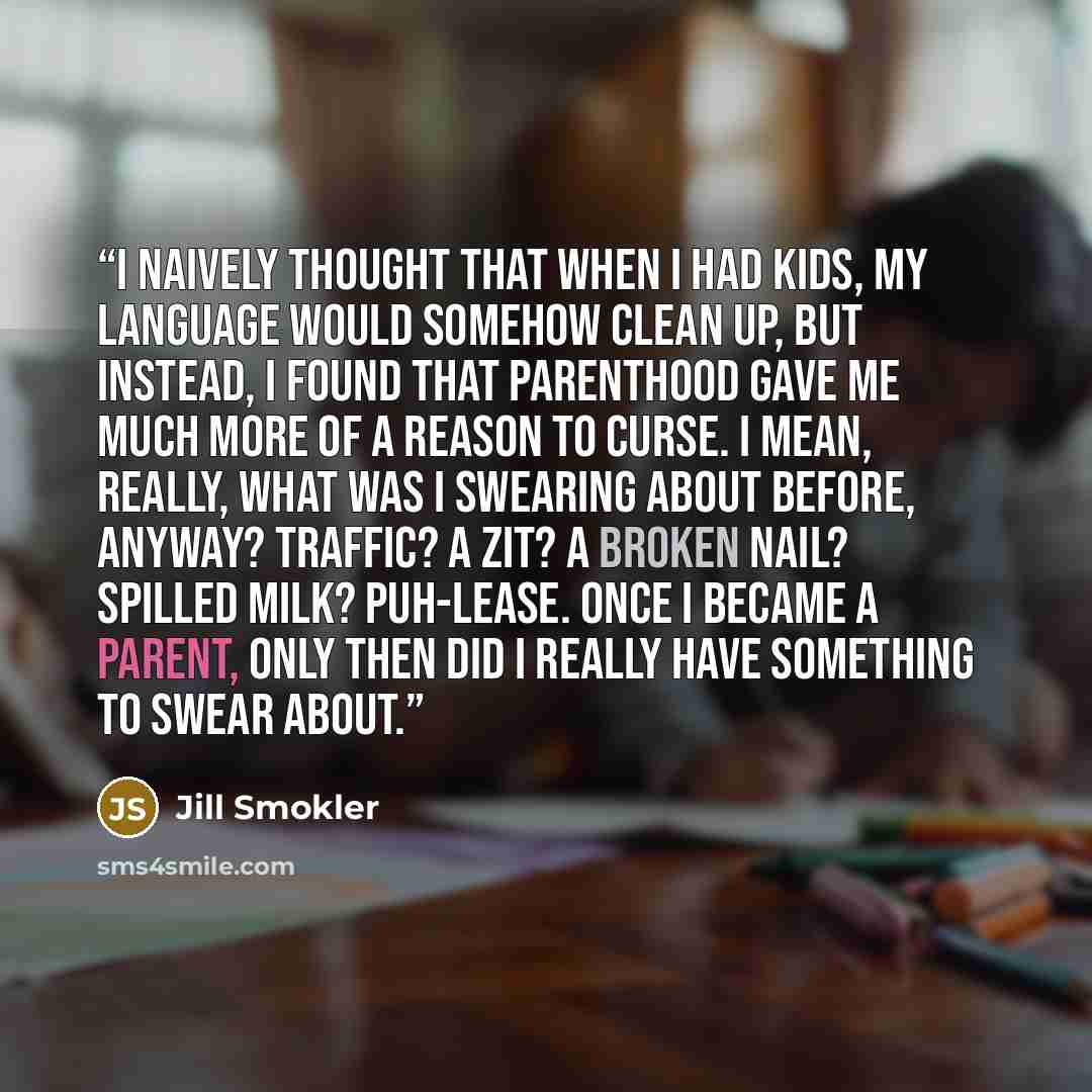 “I naively thought that when I had kids, my language would somehow clean up, but instead, I found that parenthood gave me much more of a reason to curse. I mean, really, what was I swearing about before, anyway? Traffic? A zit? A broken nail? Spilled milk? Puh-lease. Once I became a parent, only…” quote by Jill Smokler