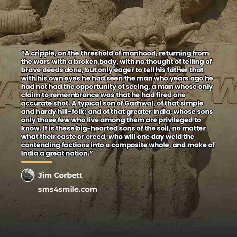 “A cripple, on the threshold of manhood, returning from the wars with a broken body, with no thought of telling of brave deeds done, but only eager to tell his father that with his own eyes he had seen the man who years ago he had not had the opportunity of seeing, a man whose only claim to…” quote by Jim Corbett