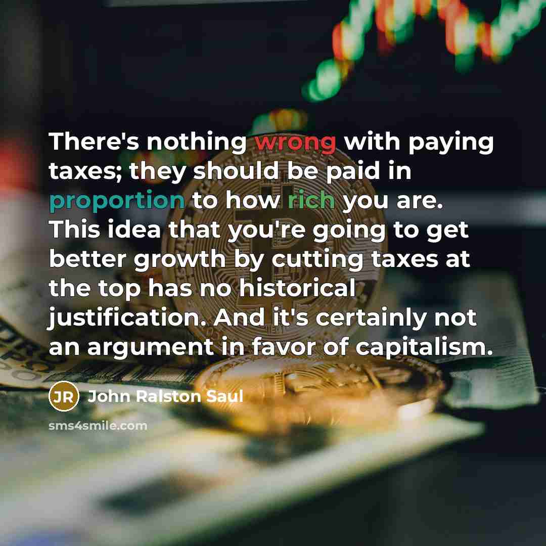 “There's nothing wrong with paying taxes; they should be paid in proportion to how rich you are. This idea that you're going to get better growth by cutting taxes at the top has no historical justification. And it's certainly not an argument in favor of capitalism.” quote by John Ralston Saul