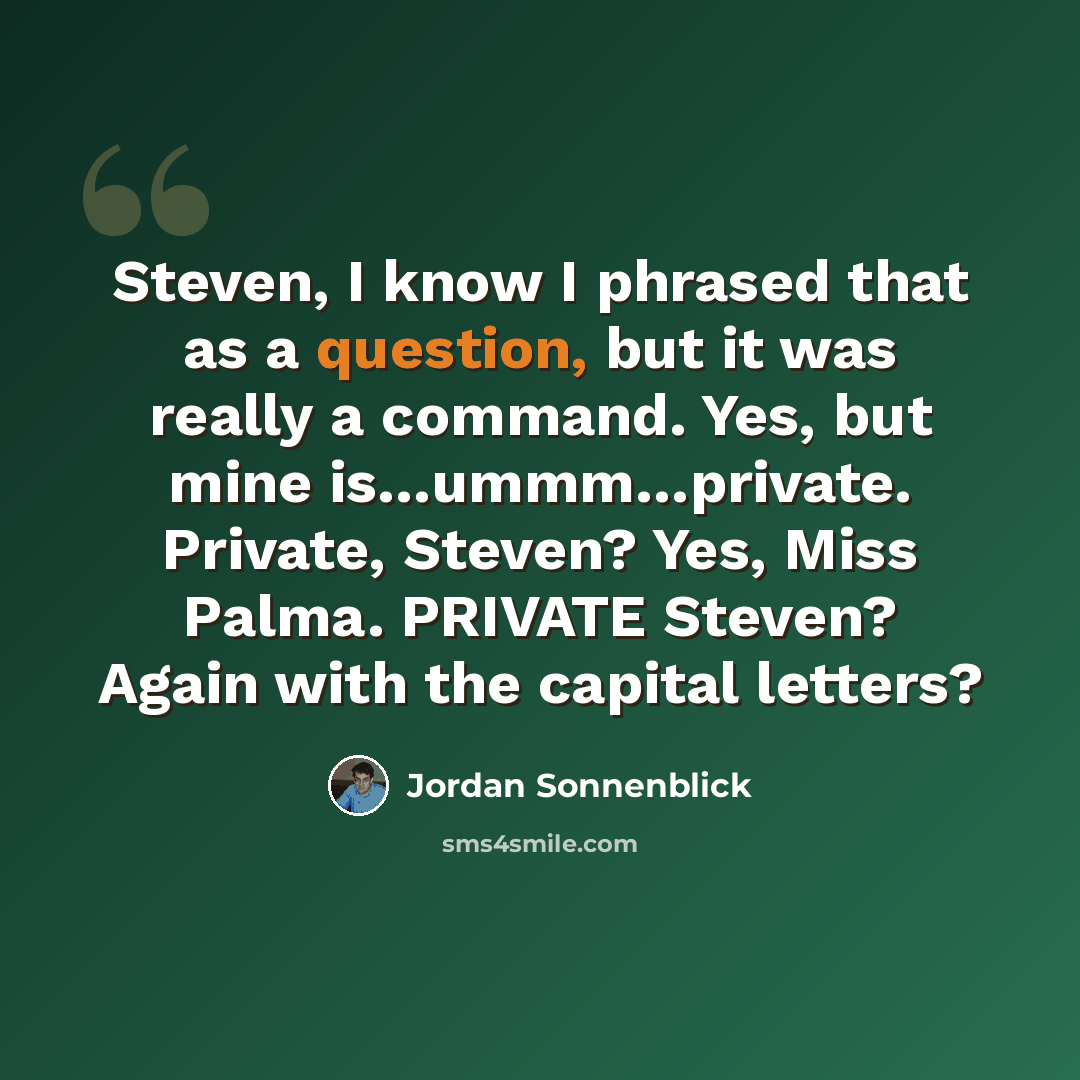 “Steven, I know I phrased that as a question, but it was really a command. Yes, but mine is…ummm…private. Private, Steven? Yes, Miss Palma. PRIVATE Steven? Again with the capital letters?” quote by Jordan Sonnenblick