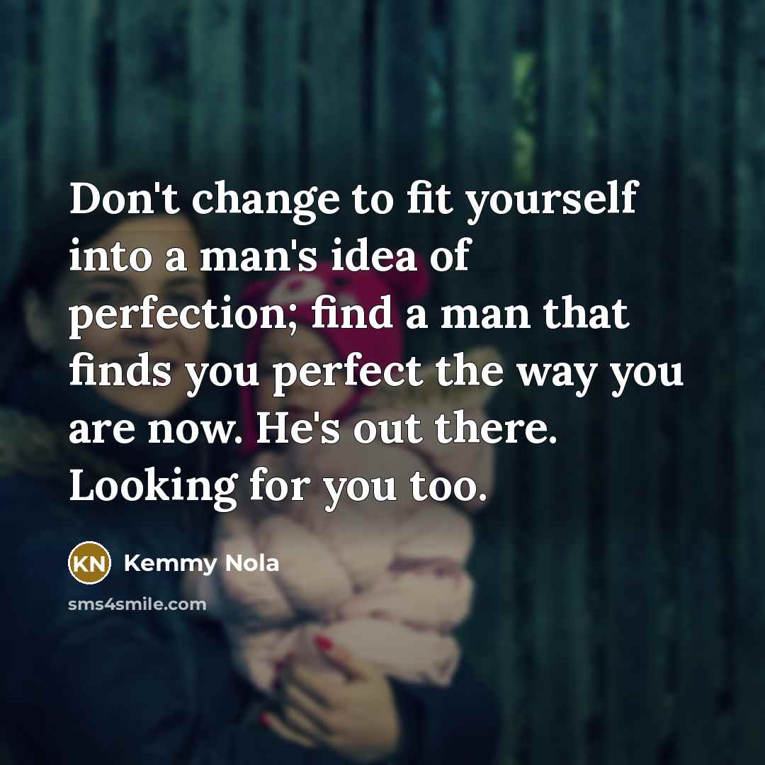 “Don't change to fit yourself into a man's idea of perfection; find a man that finds you perfect the way you are now. He's out there. Looking for you too.” quote by Kemmy Nola