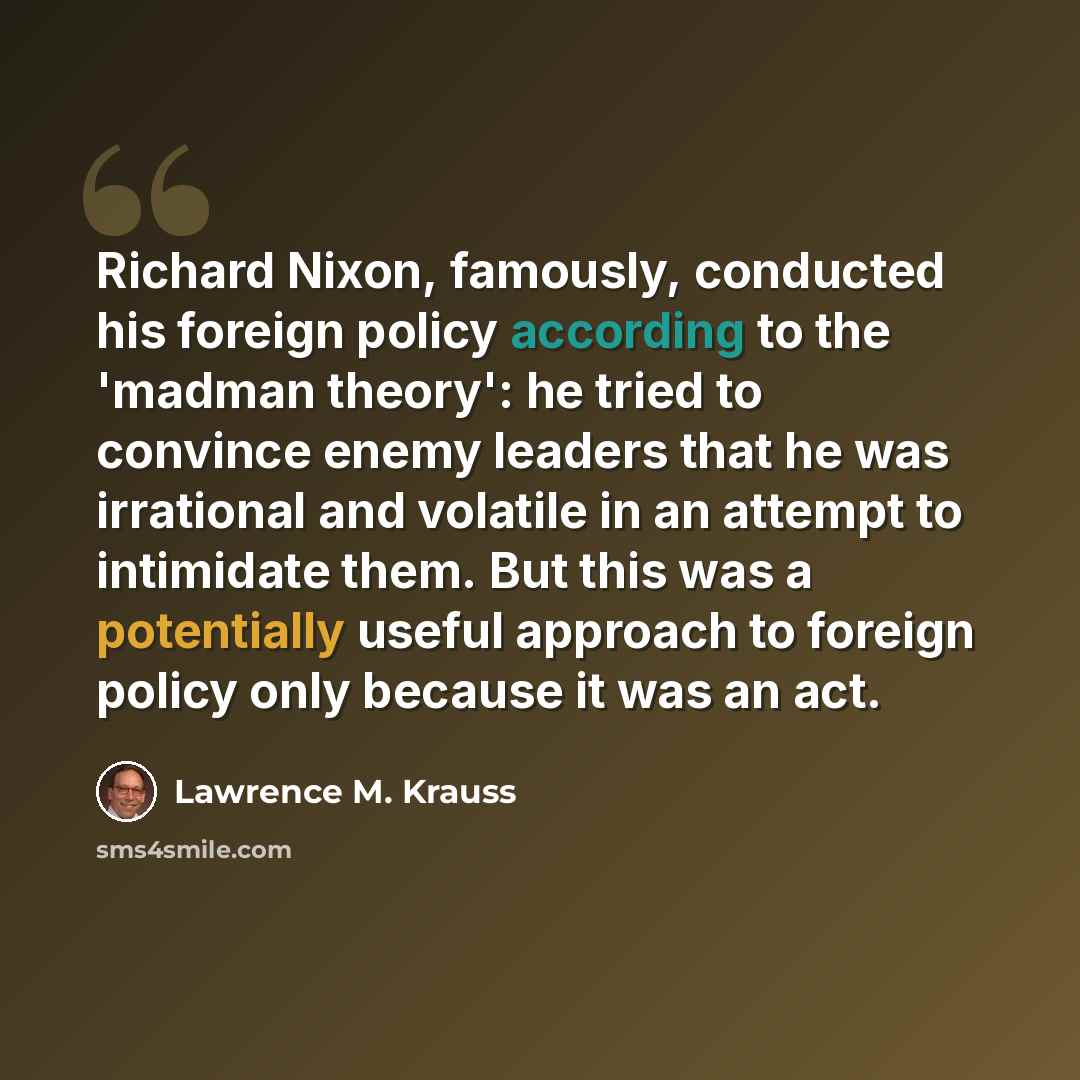 “Richard Nixon, famously, conducted his foreign policy according to the 'madman theory': he tried to convince enemy leaders that he was irrational and volatile in an attempt to intimidate them. But this was a potentially useful approach to foreign policy only because it was an act.” quote by Lawrence M. Krauss