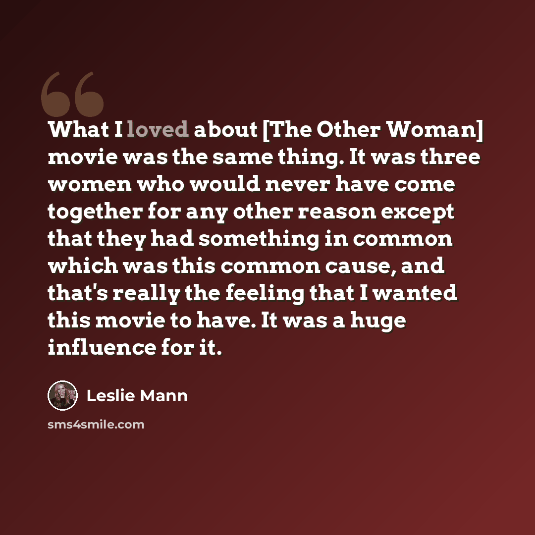“What I loved about [The Other Woman] movie was the same thing. It was three women who would never have come together for any other reason except that they had something in common which was this common cause, and that's really the feeling that I wanted this movie to have. It was a huge influence…” quote by Leslie Mann