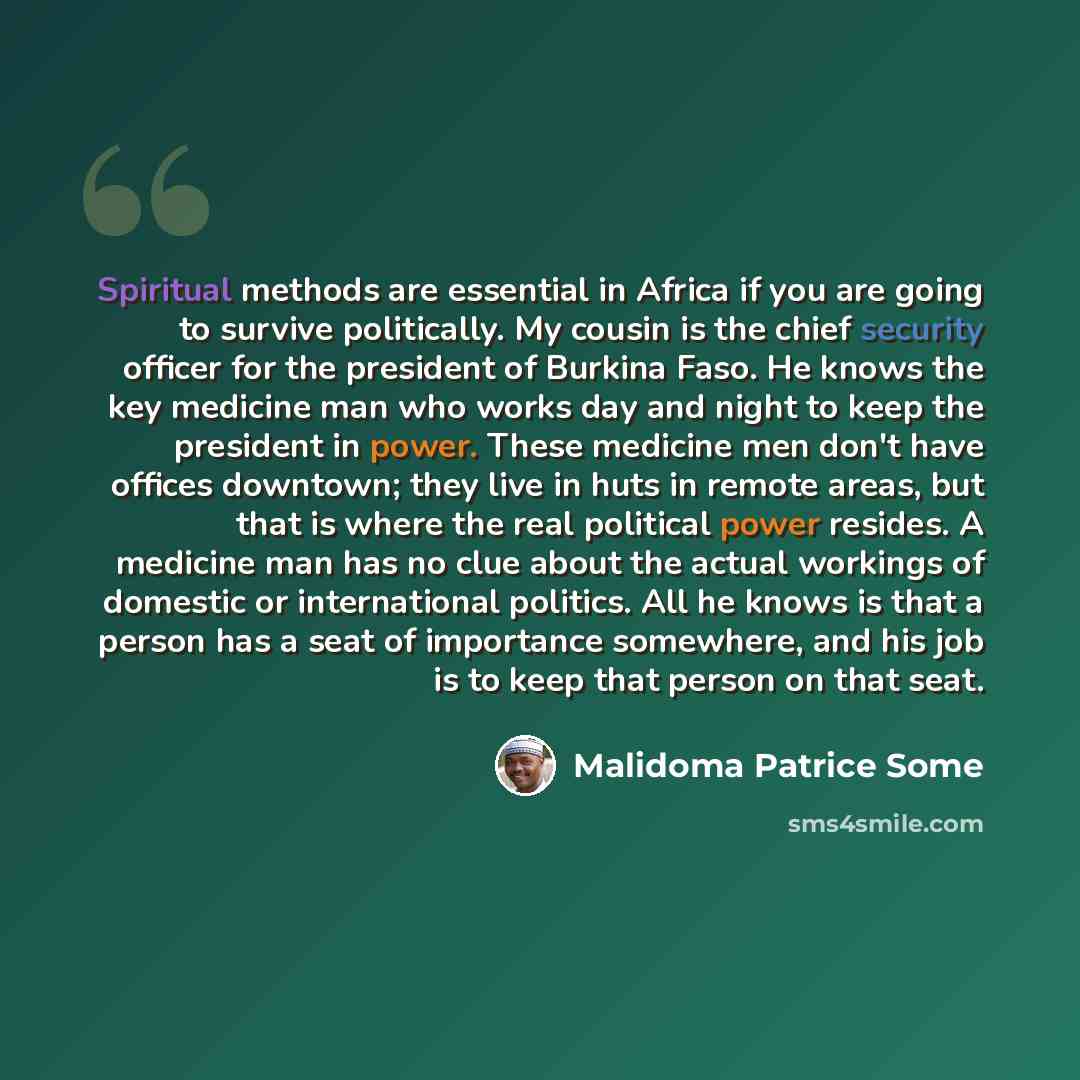 “Spiritual methods are essential in Africa if you are going to survive politically. My cousin is the chief security officer for the president of Burkina Faso. He knows the key medicine man who works day and night to keep the president in power. These medicine men don't have offices downtown; they…” quote by Malidoma Patrice Some