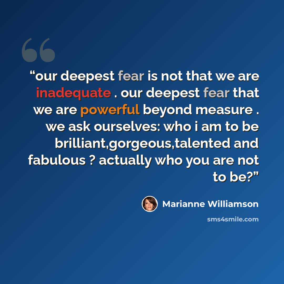 “our deepest fear is not that we are inadequate . our deepest fear that we are powerful beyond measure . we ask ourselves: who i am to be brilliant,gorgeous,talented and fabulous ? actually who you are not to be?” quote by Marianne Williamson