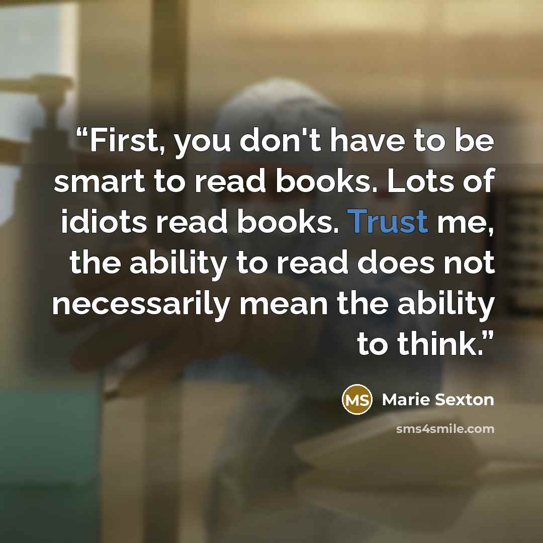 “First, you don't have to be smart to read books. Lots of idiots read books. Trust me, the ability to read does not necessarily mean the ability to think.” quote by Marie Sexton